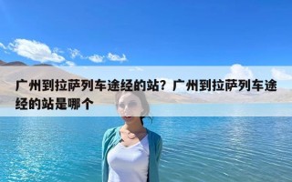 廣州到拉薩列車途經(jīng)的站？廣州到拉薩列車途經(jīng)的站是哪個(gè)