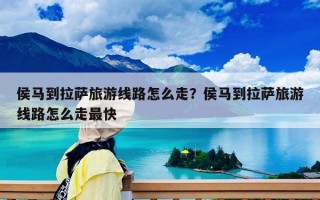 侯馬到拉薩旅游線路怎么走？侯馬到拉薩旅游線路怎么走最快