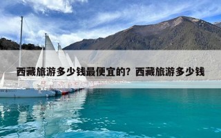 西藏旅游多少錢最便宜的？西藏旅游多少錢