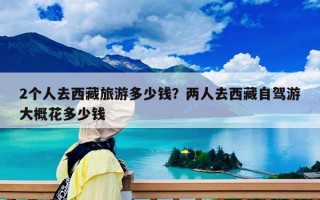 2個人去西藏旅游多少錢？兩人去西藏自駕游大概花多少錢