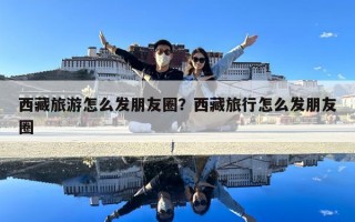 西藏旅游怎么發(fā)朋友圈？西藏旅行怎么發(fā)朋友圈
