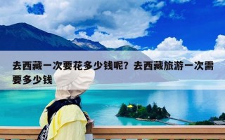 去西藏一次要花多少錢呢？去西藏旅游一次需要多少錢