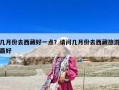 幾月份去西藏好一點(diǎn)？請(qǐng)問(wèn)幾月份去西藏旅游最好