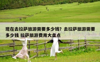 現(xiàn)在去拉薩旅游需要多少錢？去拉薩旅游需要多少錢 拉薩旅游費用大盤點