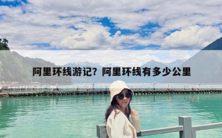 阿里環線游記？阿里環線有多少公里