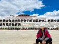 西藏青年國際旅行社的官網(wǎng)是什么？西藏中國青年旅行社官網(wǎng)
