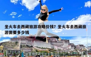 坐火車去西藏旅游攻略價(jià)錢？坐火車去西藏旅游需要多少錢