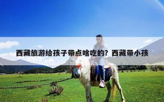 西藏旅游給孩子帶點啥吃的？西藏帶小孩