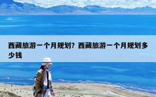 西藏旅游一個月規劃？西藏旅游一個月規劃多少錢
