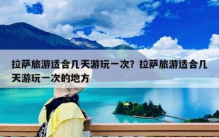 拉薩旅游適合幾天游玩一次？拉薩旅游適合幾天游玩一次的地方
