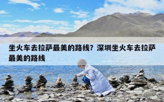 坐火車(chē)去拉薩最美的路線？深圳坐火車(chē)去拉薩最美的路線