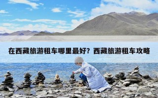 在西藏旅游租車哪里最好？西藏旅游租車攻略