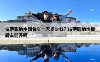 拉薩到納木錯包車一天多少錢？拉薩到納木錯轎車能開嗎