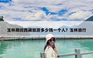 玉林跟團西藏旅游多少錢一個人？玉林旅行