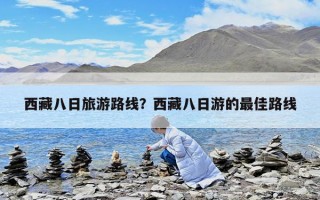 西藏八日旅游路線？西藏八日游的最佳路線