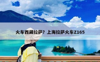火車西藏拉薩？上海拉薩火車Z165