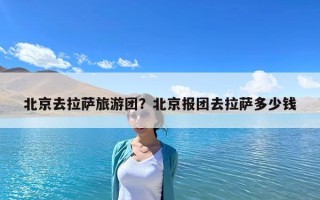 北京去拉薩旅游團(tuán)？北京報(bào)團(tuán)去拉薩多少錢