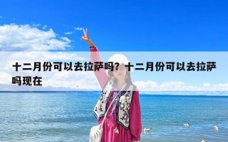 十二月份可以去拉薩嗎？十二月份可以去拉薩嗎現在