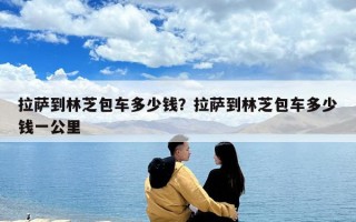 拉薩到林芝包車多少錢？拉薩到林芝包車多少錢一公里