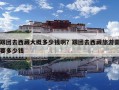 跟團去西藏大概多少錢?。扛鷪F去西藏旅游需要多少錢