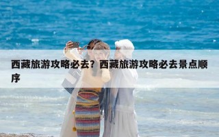 西藏旅游攻略必去？西藏旅游攻略必去景點順序