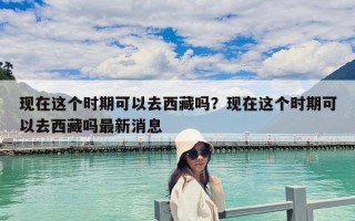 現在這個時期可以去西藏嗎？現在這個時期可以去西藏嗎最新消息