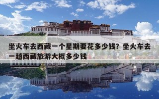 坐火車去西藏一個星期要花多少錢？坐火車去一趟西藏旅游大概多少錢