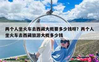 兩個(gè)人坐火車去西藏大概要多少錢呀？兩個(gè)人坐火車去西藏旅游大概多少錢