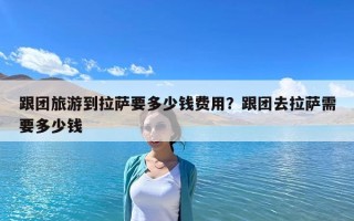 跟團旅游到拉薩要多少錢費用？跟團去拉薩需要多少錢