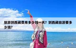 旅游到西藏費用多少錢一天？到西藏旅游要多少錢?