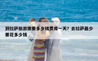 到拉薩旅游需要多少錢費用一天？去拉薩最少要花多少錢