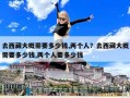 去西藏大概需要多少錢,兩個(gè)人？去西藏大概需要多少錢,兩個(gè)人要多少錢