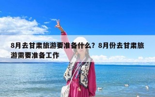 8月去甘肅旅游要準備什么？8月份去甘肅旅游需要準備工作