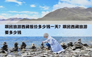跟團旅游西藏報價多少錢一天？跟團西藏旅游要多少錢
