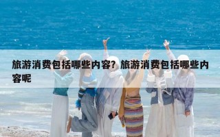 旅游消費包括哪些內(nèi)容？旅游消費包括哪些內(nèi)容呢