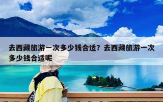 去西藏旅游一次多少錢合適？去西藏旅游一次多少錢合適呢
