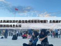 去西藏旅游的最佳路線安排攻略圖？去西藏的旅游路線怎么玩