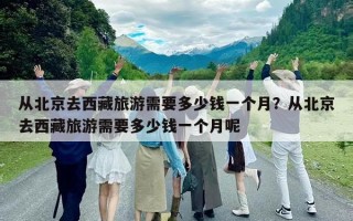 從北京去西藏旅游需要多少錢一個(gè)月？從北京去西藏旅游需要多少錢一個(gè)月呢