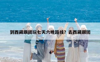 到西藏跟團玩七天六晚路線？去西藏跟團