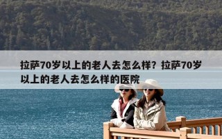 拉薩70歲以上的老人去怎么樣？拉薩70歲以上的老人去怎么樣的醫院