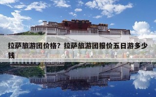 拉薩旅游團價格？拉薩旅游團報價五日游多少錢