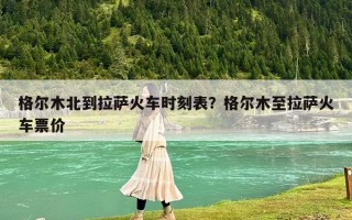 格爾木北到拉薩火車(chē)時(shí)刻表？格爾木至拉薩火車(chē)票價(jià)
