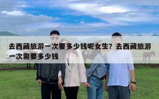 去西藏旅游一次要多少錢呢女生？去西藏旅游一次需要多少錢