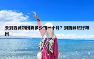 去到西藏跟團(tuán)要多少錢一個(gè)月？到西藏旅行跟團(tuán)