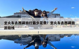坐火車(chē)去西藏旅行最少花費(fèi)？坐火車(chē)去西藏旅游路線