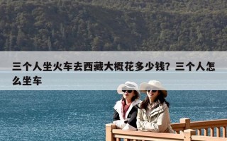 三個人坐火車去西藏大概花多少錢？三個人怎么坐車