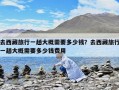 去西藏旅行一趟大概需要多少錢？去西藏旅行一趟大概需要多少錢費用