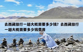 去西藏旅行一趟大概需要多少錢？去西藏旅行一趟大概需要多少錢費用