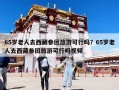 65歲老人去西藏參團(tuán)旅游可行嗎？65歲老人去西藏參團(tuán)旅游可行嗎視頻