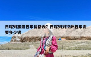 日喀則旅游包車價格表？日喀則到拉薩包車需要多少錢